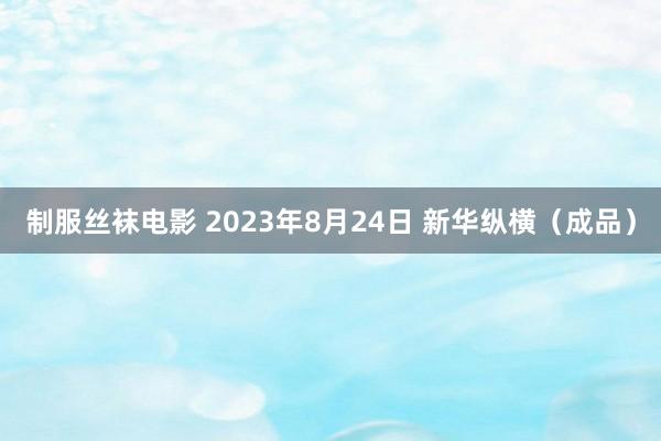 制服丝袜电影 2023年8月24日 新华纵横（成品）