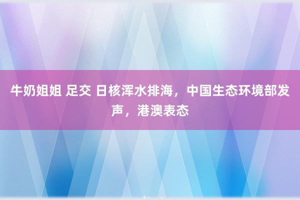 牛奶姐姐 足交 日核浑水排海，中国生态环境部发声，港澳表态