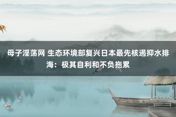 母子淫荡网 生态环境部复兴日本最先核遏抑水排海：极其自利和不负拖累