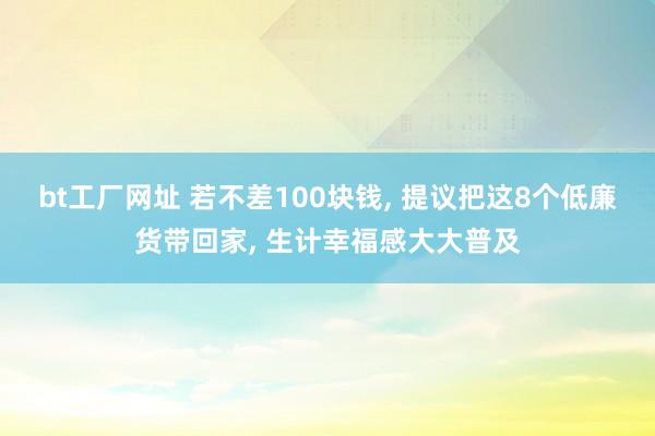 bt工厂网址 若不差100块钱， 提议把这8个低廉货带回家， 生计幸福感大大普及