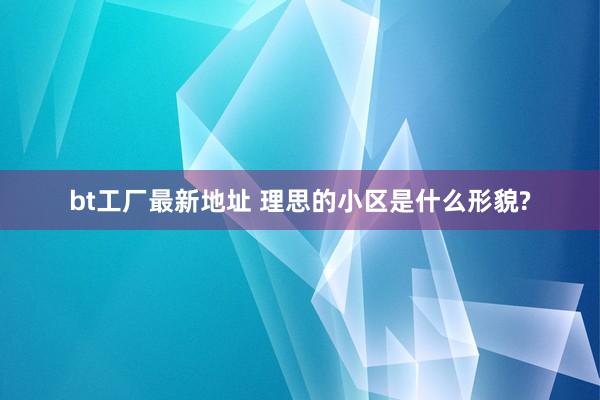 bt工厂最新地址 理思的小区是什么形貌?