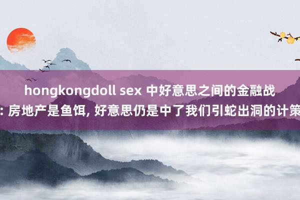 hongkongdoll sex 中好意思之间的金融战: 房地产是鱼饵， 好意思仍是中了我们引蛇出洞的计策