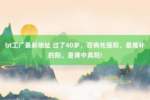 bt工厂最新地址 过了40岁，百病先强阳，最难补的阳，是肾中真阳!