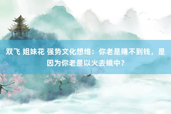 双飞 姐妹花 强势文化想维：你老是赚不到钱，是因为你老是以火去蛾中？