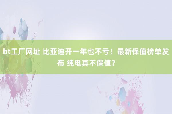 bt工厂网址 比亚迪开一年也不亏！最新保值榜单发布 纯电真不保值？