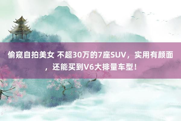 偷窥自拍美女 不超30万的7座SUV，实用有颜面，还能买到V6大排量车型！