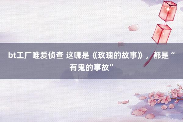 bt工厂唯爱侦查 这哪是《玫瑰的故事》，都是“有鬼的事故”