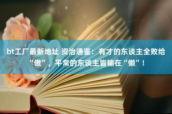 bt工厂最新地址 资治通鉴：有才的东谈主全败给“傲”，平常的东谈主皆输在“懒”！