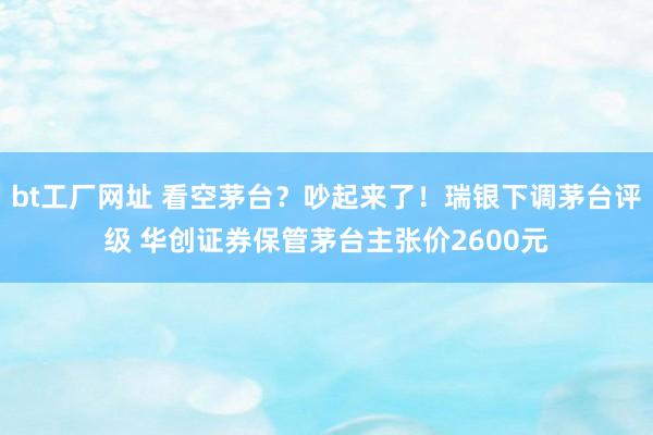 bt工厂网址 看空茅台？吵起来了！瑞银下调茅台评级 华创证券保管茅台主张价2600元