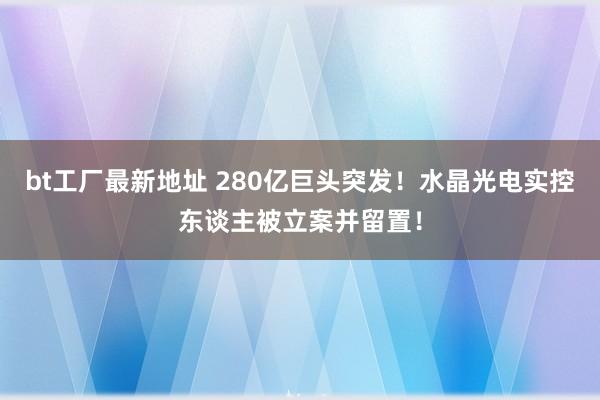 bt工厂最新地址 280亿巨头突发！水晶光电实控东谈主被立案并留置！