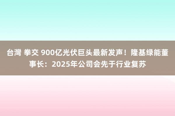 台灣 拳交 900亿光伏巨头最新发声！隆基绿能董事长：2025年公司会先于行业复苏