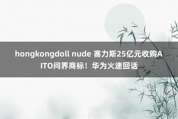 hongkongdoll nude 赛力斯25亿元收购AITO问界商标！华为火速回话