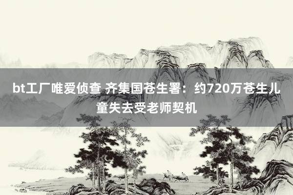 bt工厂唯爱侦查 齐集国苍生署：约720万苍生儿童失去受老师契机