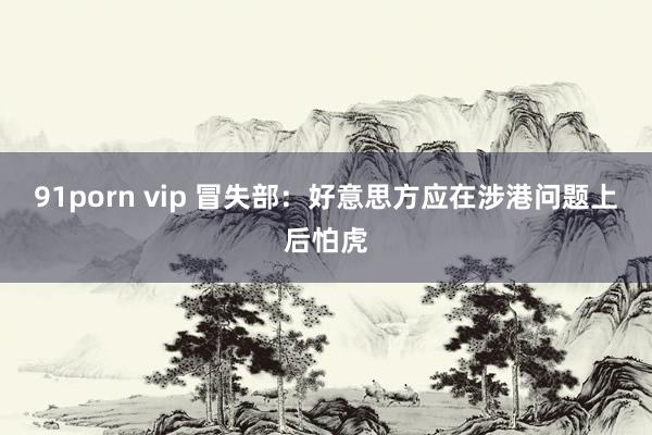 91porn vip 冒失部：好意思方应在涉港问题上后怕虎