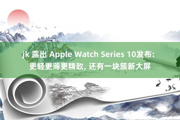 jk 露出 Apple Watch Series 10发布: 更轻更薄更精致， 还有一块簇新大屏