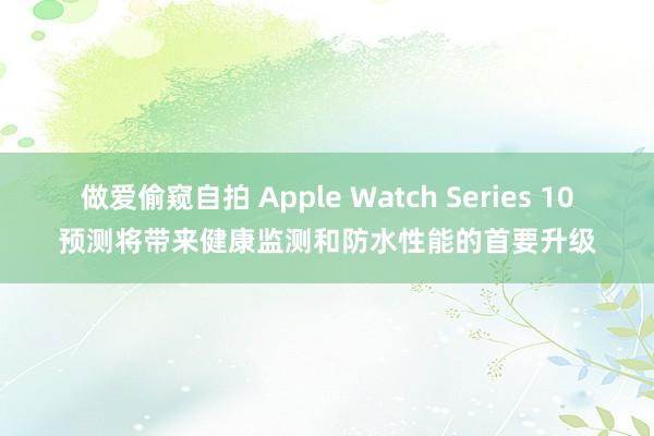 做爱偷窥自拍 Apple Watch Series 10预测将带来健康监测和防水性能的首要升级