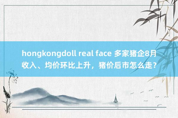 hongkongdoll real face 多家猪企8月收入、均价环比上升，猪价后市怎么走？