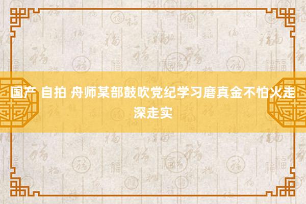 国产 自拍 舟师某部鼓吹党纪学习磨真金不怕火走深走实