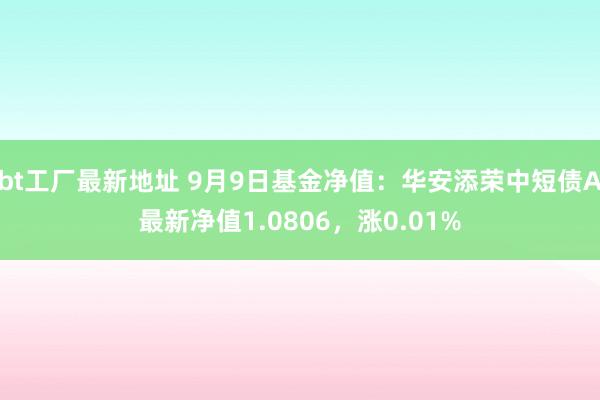 bt工厂最新地址 9月9日基金净值：华安添荣中短债A最新净值1.0806，涨0.01%