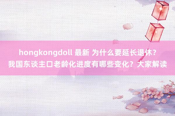 hongkongdoll 最新 为什么要延长退休？我国东谈主口老龄化进度有哪些变化？大家解读