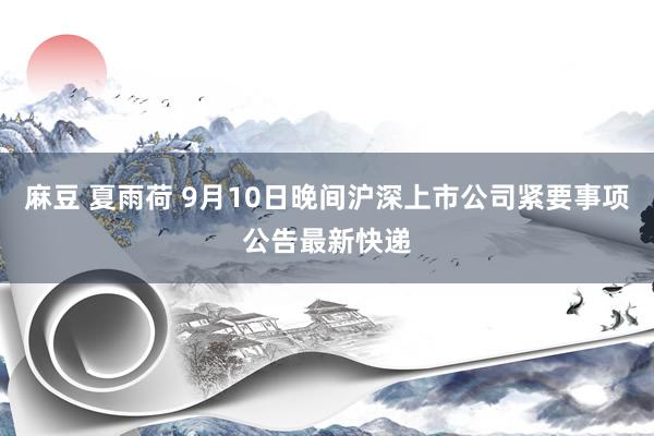 麻豆 夏雨荷 9月10日晚间沪深上市公司紧要事项公告最新快递