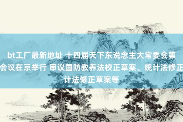 bt工厂最新地址 十四届天下东说念主大常委会第十一次会议在京举行 审议国防教养法校正草案、统计法修正草案等