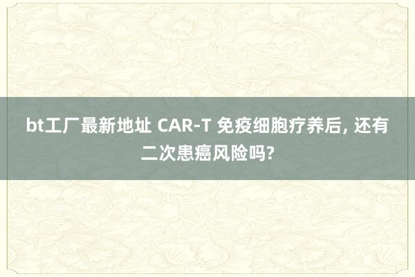 bt工厂最新地址 CAR-T 免疫细胞疗养后， 还有二次患癌风险吗?