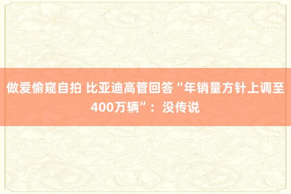 做爱偷窥自拍 比亚迪高管回答“年销量方针上调至400万辆”：没传说