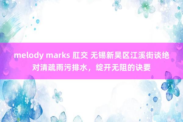 melody marks 肛交 无锡新吴区江溪街谈绝对清疏雨污排水，绽开无阻的诀要