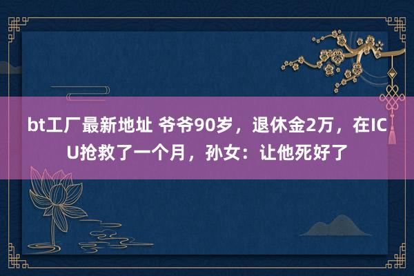 bt工厂最新地址 爷爷90岁，退休金2万，在ICU抢救了一个月，孙女：让他死好了