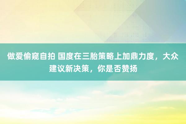 做爱偷窥自拍 国度在三胎策略上加鼎力度，大众建议新决策，你是否赞扬