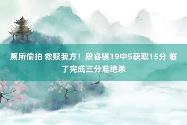 厕所偷拍 救赎我方！段睿骐19中5获取15分 临了完成三分准绝杀