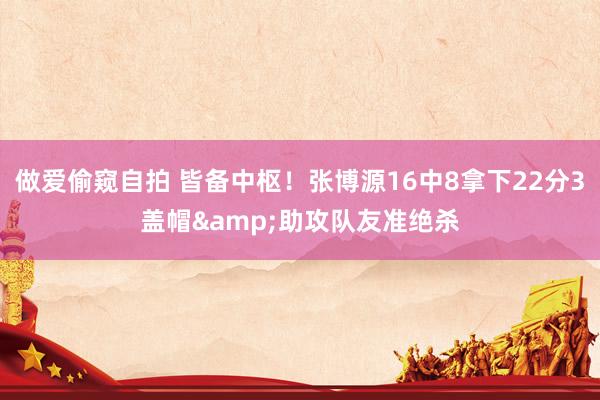 做爱偷窥自拍 皆备中枢！张博源16中8拿下22分3盖帽&助攻队友准绝杀