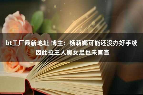 bt工厂最新地址 博主：杨莉娜可能还没办好手续 因此拉王人奥女足也未官宣