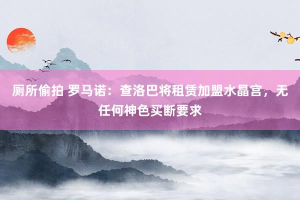 厕所偷拍 罗马诺：查洛巴将租赁加盟水晶宫，无任何神色买断要求