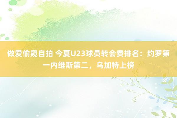 做爱偷窥自拍 今夏U23球员转会费排名：约罗第一内维斯第二，乌加特上榜