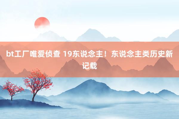 bt工厂唯爱侦查 19东说念主！东说念主类历史新记载