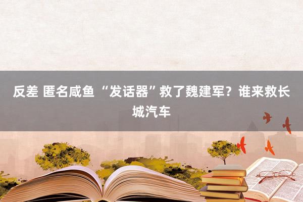 反差 匿名咸鱼 “发话器”救了魏建军？谁来救长城汽车