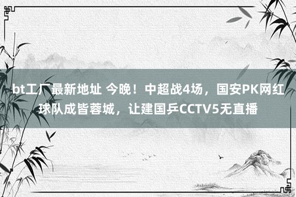 bt工厂最新地址 今晚！中超战4场，国安PK网红球队成皆蓉城，让建国乒CCTV5无直播