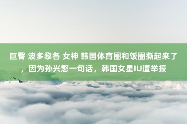 巨臀 波多黎各 女神 韩国体育圈和饭圈撕起来了，因为孙兴慜一句话，韩国女星IU遭举报