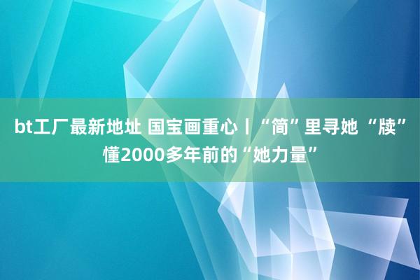 bt工厂最新地址 国宝画重心丨“简”里寻她 “牍”懂2000多年前的“她力量”