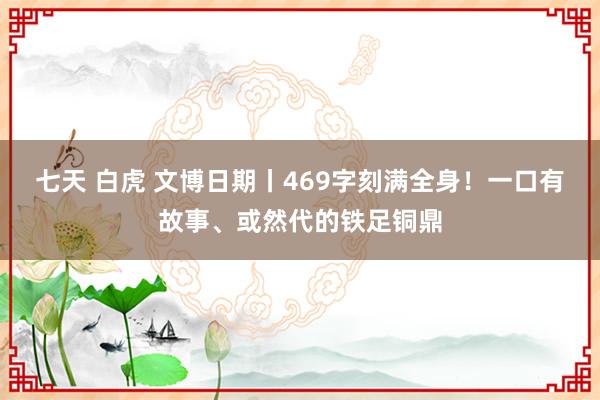 七天 白虎 文博日期丨469字刻满全身！一口有故事、或然代的铁足铜鼎