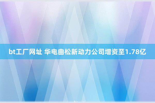 bt工厂网址 华电曲松新动力公司增资至1.78亿