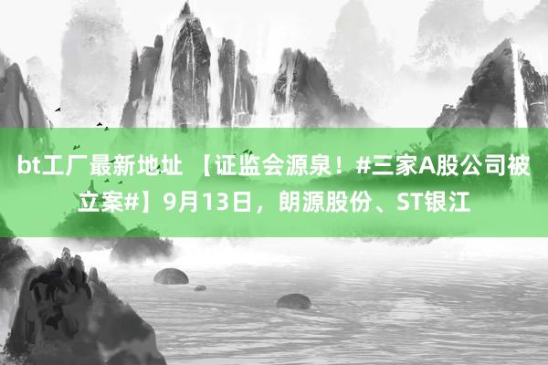 bt工厂最新地址 【证监会源泉！#三家A股公司被立案#】9月13日，朗源股份、ST银江