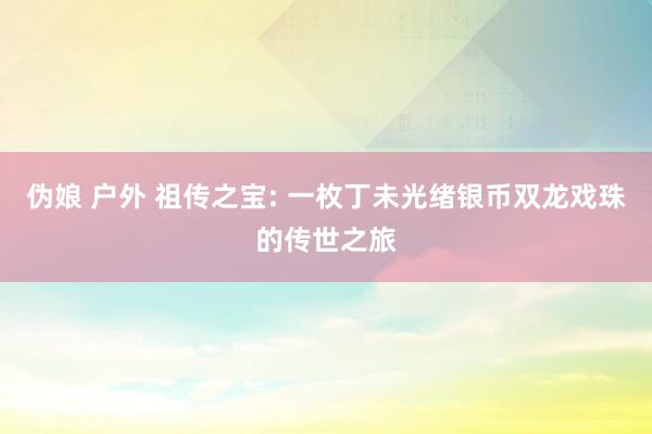 伪娘 户外 祖传之宝: 一枚丁未光绪银币双龙戏珠的传世之旅