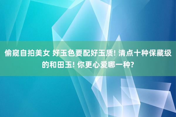 偷窥自拍美女 好玉色要配好玉质! 清点十种保藏级的和田玉! 你更心爱哪一种?