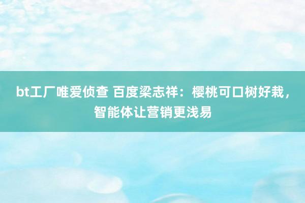 bt工厂唯爱侦查 百度梁志祥：樱桃可口树好栽，智能体让营销更浅易