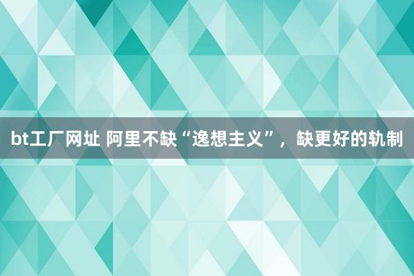 bt工厂网址 阿里不缺“逸想主义”，缺更好的轨制