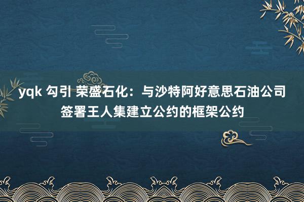 yqk 勾引 荣盛石化：与沙特阿好意思石油公司签署王人集建立公约的框架公约