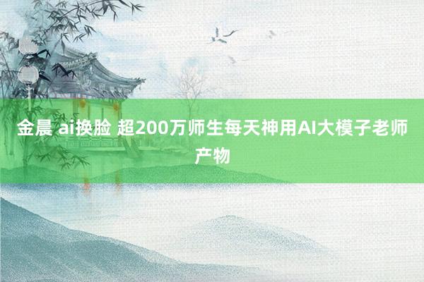 金晨 ai换脸 超200万师生每天神用AI大模子老师产物